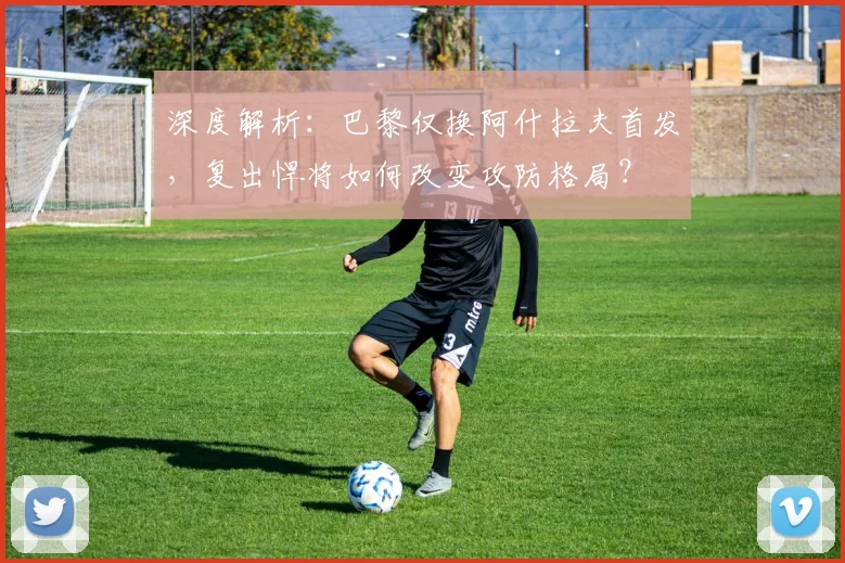 深度解析:巴黎仅换阿什拉夫首发,复出悍将如何改变攻防格局?