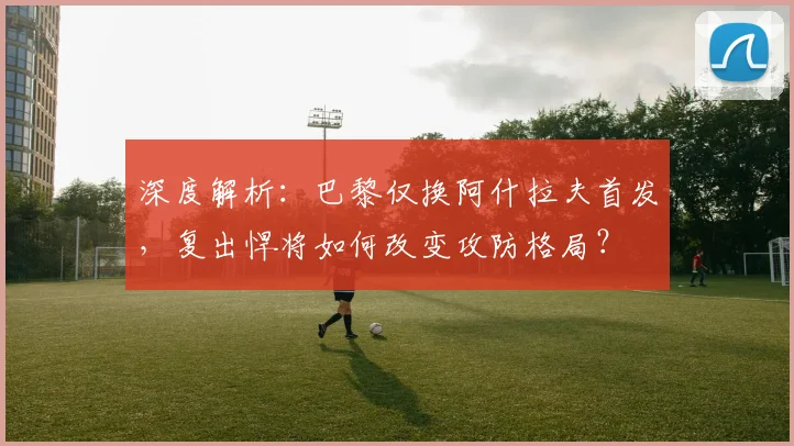 深度解析：巴黎仅换阿什拉夫首发，复出悍将如何改变攻防格局？