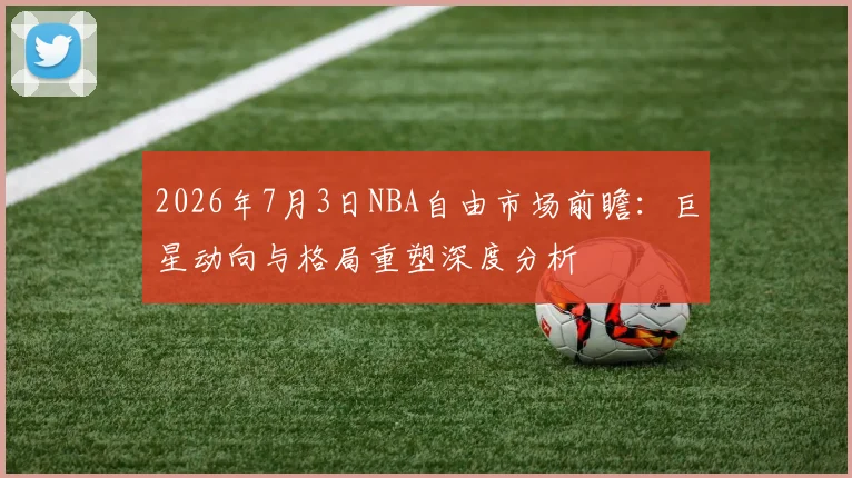 2026年7月3日NBA自由市场前瞻:巨星动向与格局重塑深度分析