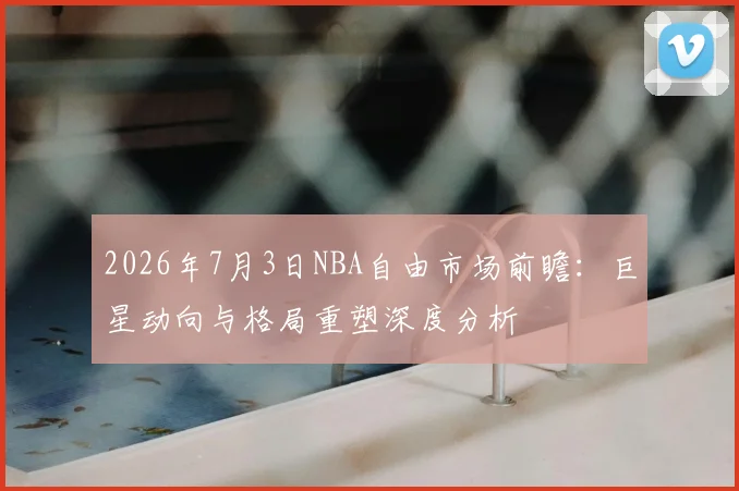 2026年7月3日NBA自由市场前瞻：巨星动向与格局重塑深度分析