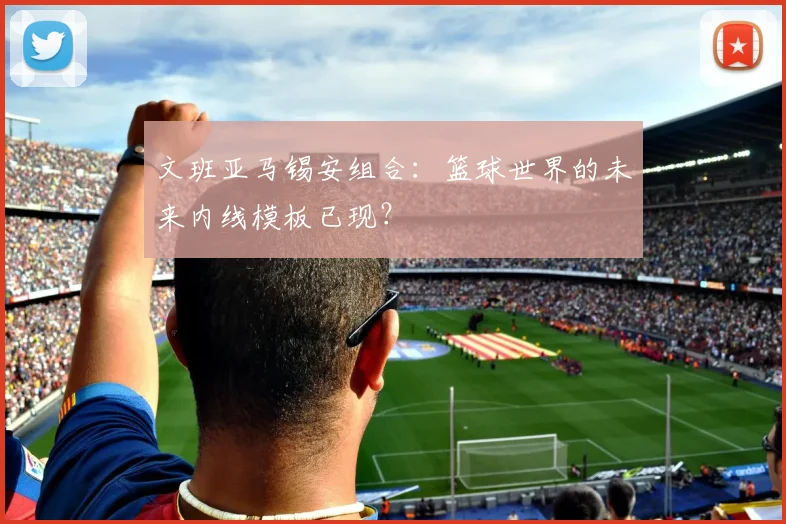 文班亚马锡安组合:篮球世界的未来内线模板已现?