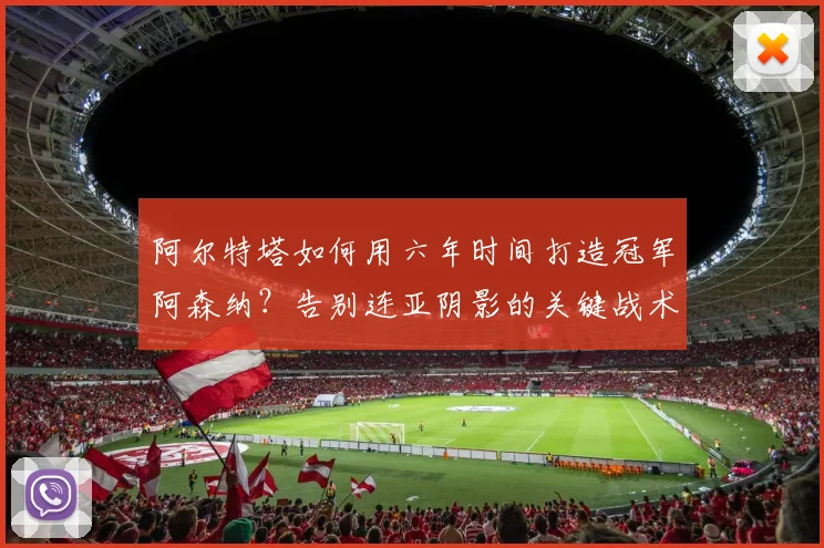 阿尔特塔如何用六年时间打造冠军阿森纳?告别连亚阴影的关键战术与心路历程分析