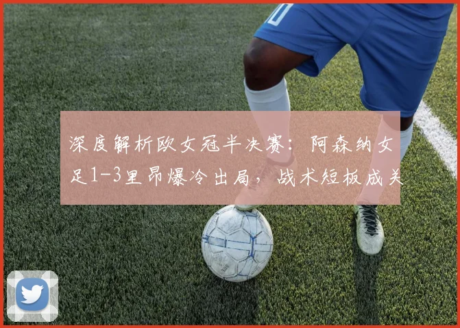 深度解析欧女冠半决赛：阿森纳女足1-3里昂爆冷出局，战术短板成关键