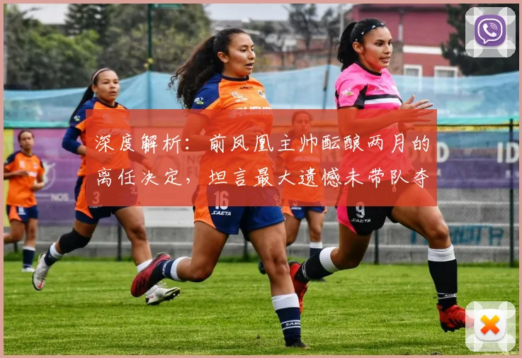 深度解析：前凤凰主帅酝酿两月的离任决定，坦言最大遗憾未带队夺冠的幕后故事与未来影响