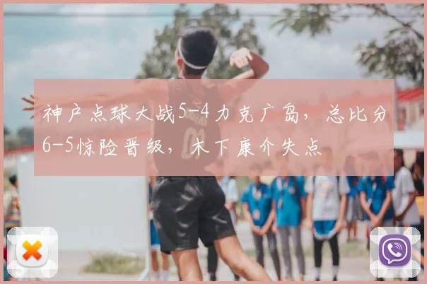 神户点球大战5-4力克广岛，总比分6-5惊险晋级，木下康介失点
