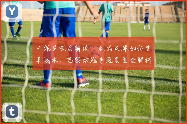 卡佩罗深度解读：瓜式足球如何变革战术，巴黎欧冠夺冠前景全解析