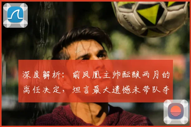 深度解析:前凤凰主帅酝酿两月的离任决定,坦言最大遗憾未带队夺冠的幕后故事与未来影响